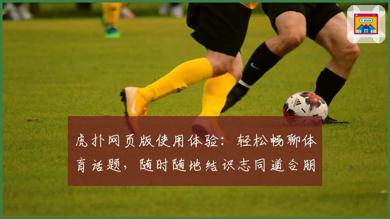 虎扑网页版使用体验：轻松畅聊体育话题，随时随地结识志同道合朋友