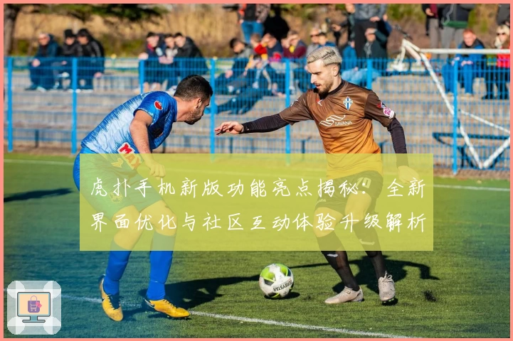 虎扑手机新版功能亮点揭秘：全新界面优化与社区互动体验升级解析