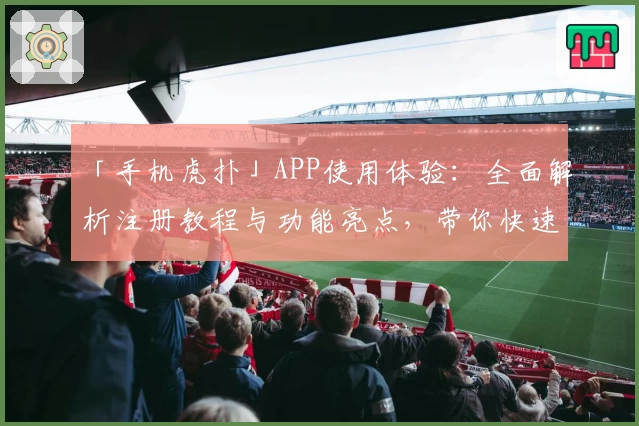 「手机虎扑」APP使用体验：全面解析注册教程与功能亮点，带你快速上手社区互动精髓