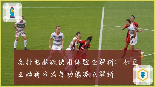 虎扑电脑版使用体验全解析：社区互动新方式与功能亮点解析
