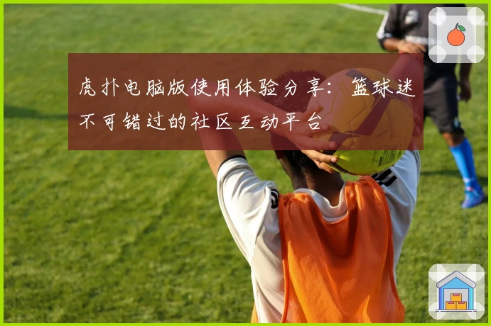 虎扑电脑版使用体验分享：篮球迷不可错过的社区互动平台