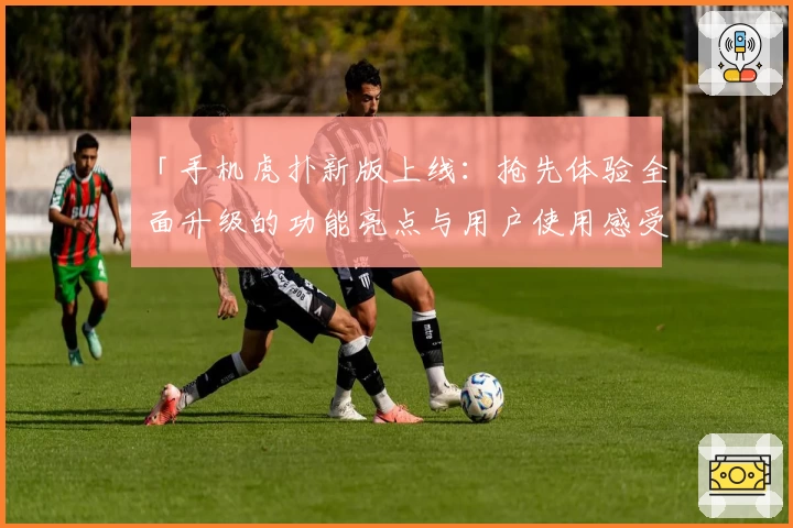 「手机虎扑新版上线：抢先体验全面升级的功能亮点与用户使用感受」