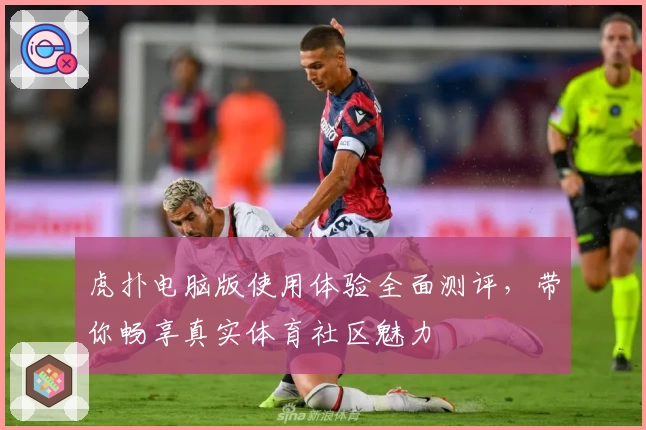 虎扑电脑版使用体验全面测评，带你畅享真实体育社区魅力