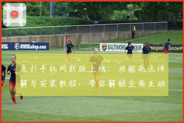 虎扑手机网新版上线：功能亮点详解与安装教程，带你解锁全面互动体验