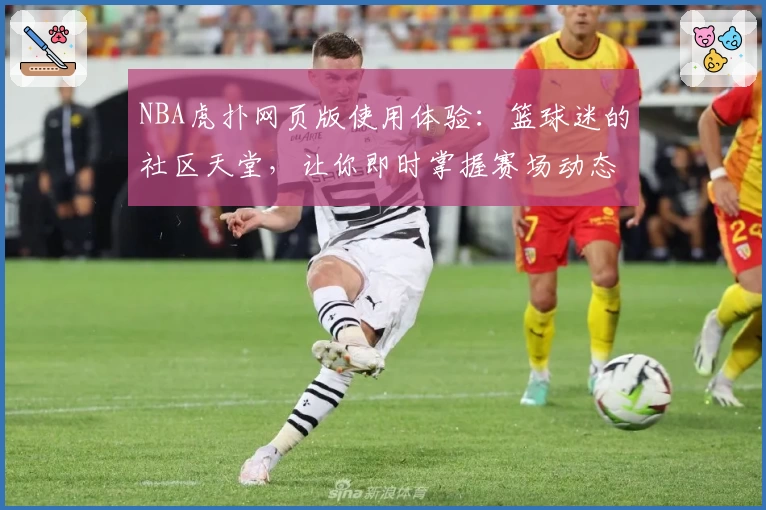 NBA虎扑网页版使用体验:篮球迷的社区天堂,让你即时掌握赛场动态