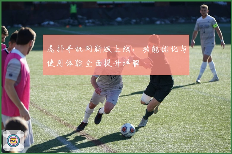 虎扑手机网新版上线，功能优化与使用体验全面提升详解