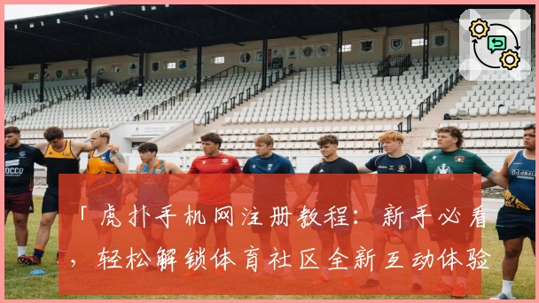 「虎扑手机网注册教程：新手必看，轻松解锁体育社区全新互动体验」