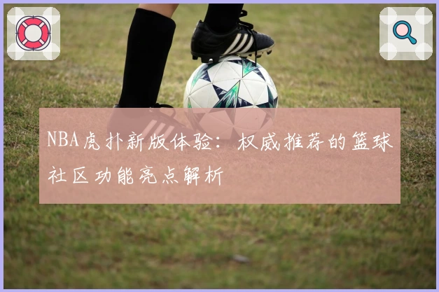 NBA虎扑新版体验：权威推荐的篮球社区功能亮点解析