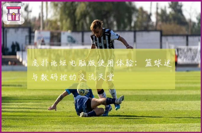 虎扑论坛电脑版使用体验:篮球迷与数码控的交流天堂