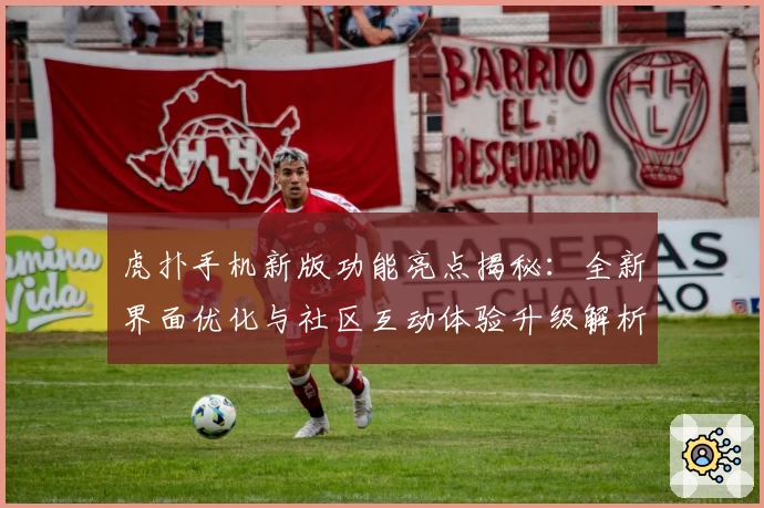 虎扑手机新版功能亮点揭秘：全新界面优化与社区互动体验升级解析