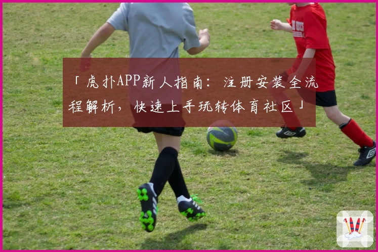 「虎扑APP新人指南：注册安装全流程解析，快速上手玩转体育社区」