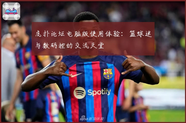 虎扑论坛电脑版使用体验:篮球迷与数码控的交流天堂