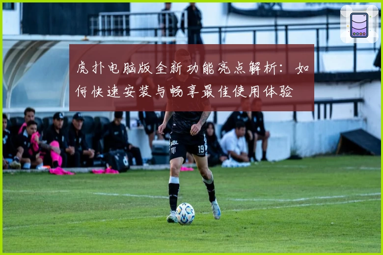 虎扑电脑版全新功能亮点解析：如何快速安装与畅享最佳使用体验