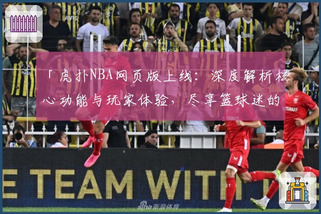 「虎扑NBA网页版上线：深度解析核心功能与玩家体验，尽享篮球迷的专属交流平台」