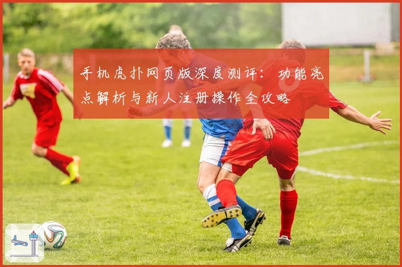 手机虎扑网页版深度测评：功能亮点解析与新人注册操作全攻略