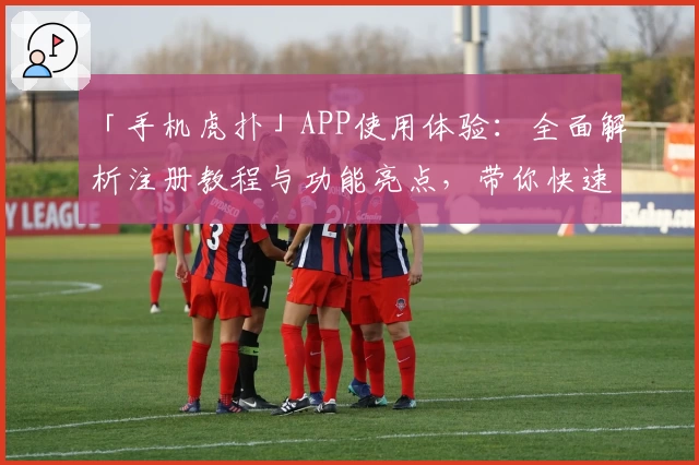 「手机虎扑」APP使用体验：全面解析注册教程与功能亮点，带你快速上手社区互动精髓