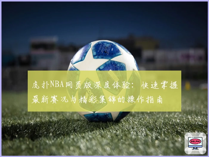 虎扑NBA网页版深度体验:快速掌握最新赛况与精彩集锦的操作指南