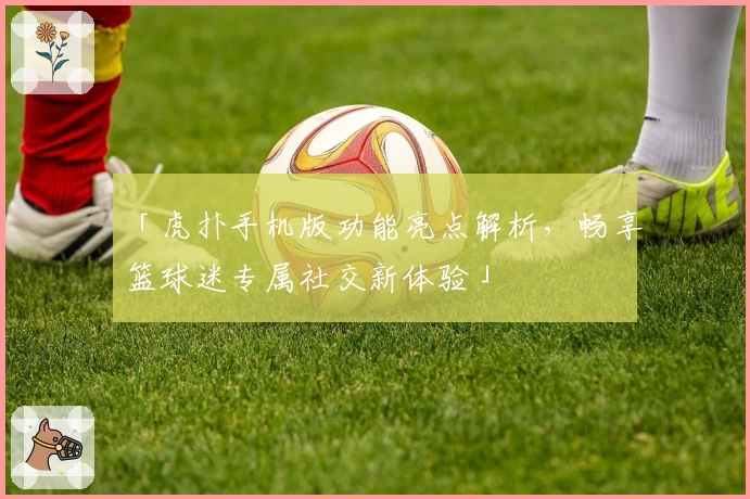 「虎扑手机版功能亮点解析，畅享篮球迷专属社交新体验」