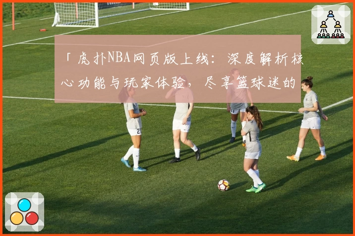 「虎扑NBA网页版上线：深度解析核心功能与玩家体验，尽享篮球迷的专属交流平台」