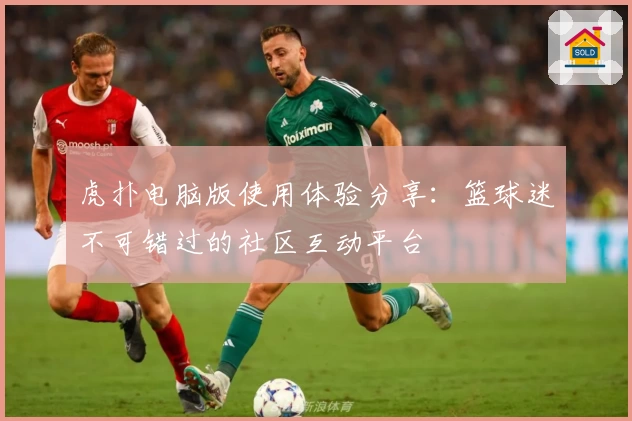 虎扑电脑版使用体验分享：篮球迷不可错过的社区互动平台