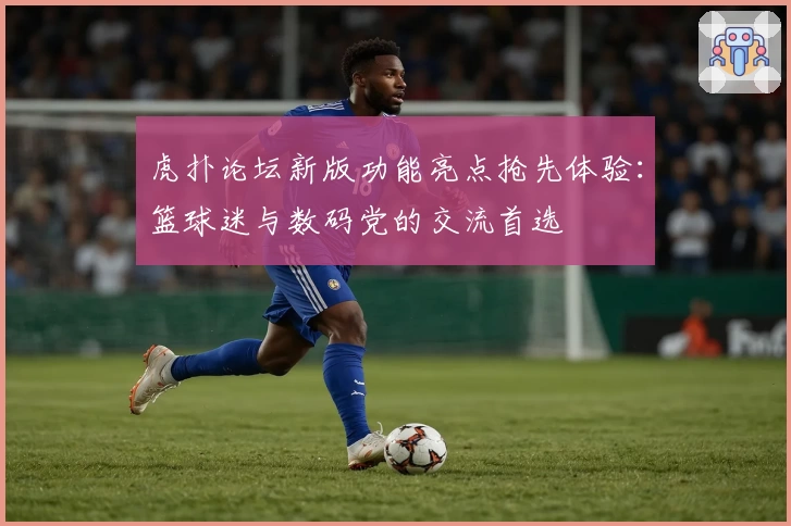 虎扑论坛新版功能亮点抢先体验：篮球迷与数码党的交流首选