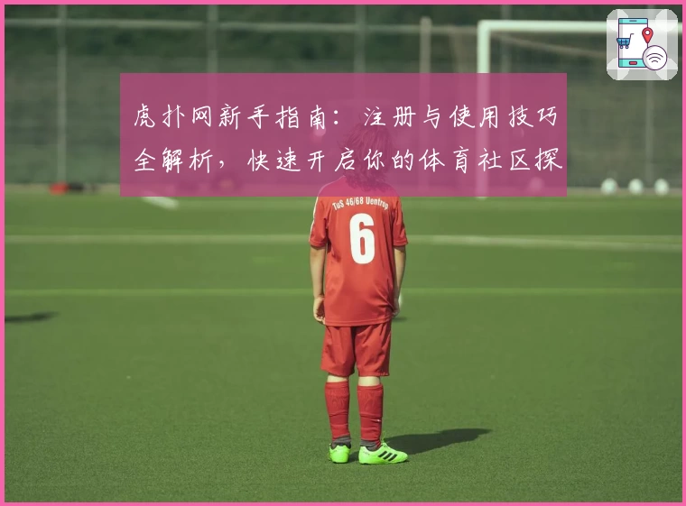 虎扑网新手指南：注册与使用技巧全解析，快速开启你的体育社区探索之旅