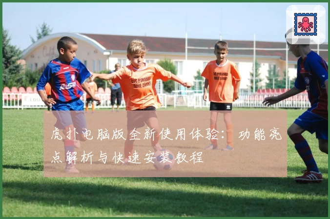 虎扑电脑版全新使用体验：功能亮点解析与快速安装教程