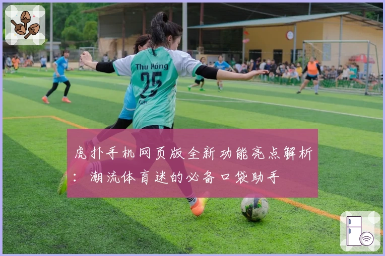虎扑手机网页版全新功能亮点解析：潮流体育迷的必备口袋助手